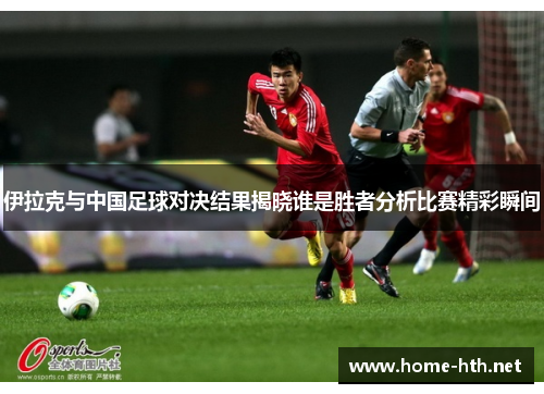 伊拉克与中国足球对决结果揭晓谁是胜者分析比赛精彩瞬间